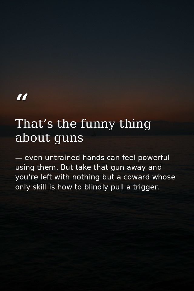 That’s the funny thing about guns — even untrained hands can feel powerful using them. But take that gun away and you’re left with nothing but a coward whose only skill is how to blindly pull a trigger.