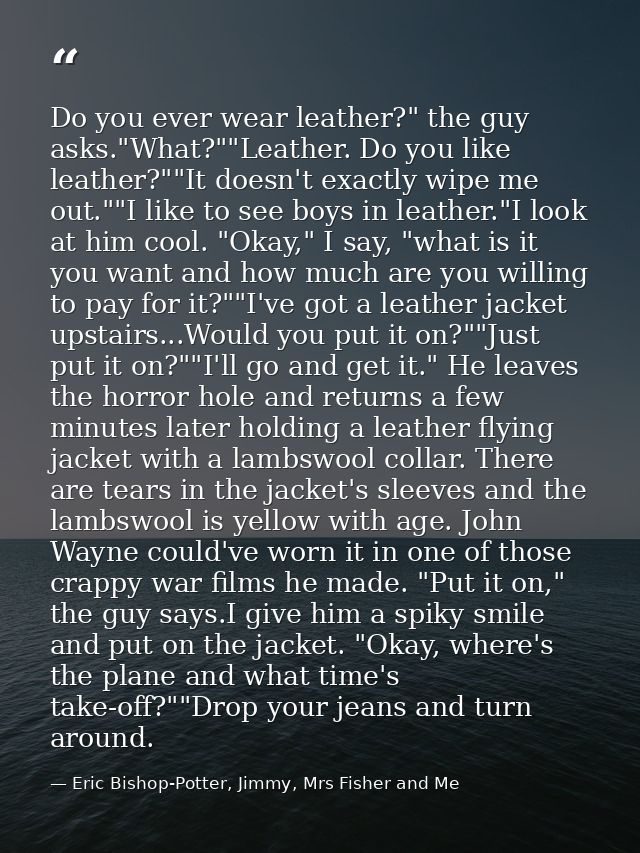 Do you ever wear leather?" the guy asks."What?""Leather. Do you like leather?""It doesn't exactly wipe me out.""I like t — Eric Bishop-Potter, Jimmy, Mrs Fisher and Me