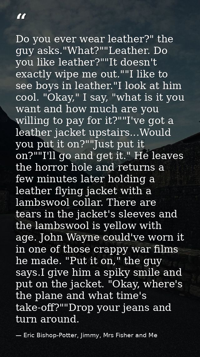 Do you ever wear leather?" the guy asks."What?""Leather. Do you like leather?""It doesn't exactly wipe me out.""I like t — Eric Bishop-Potter, Jimmy, Mrs Fisher and Me
