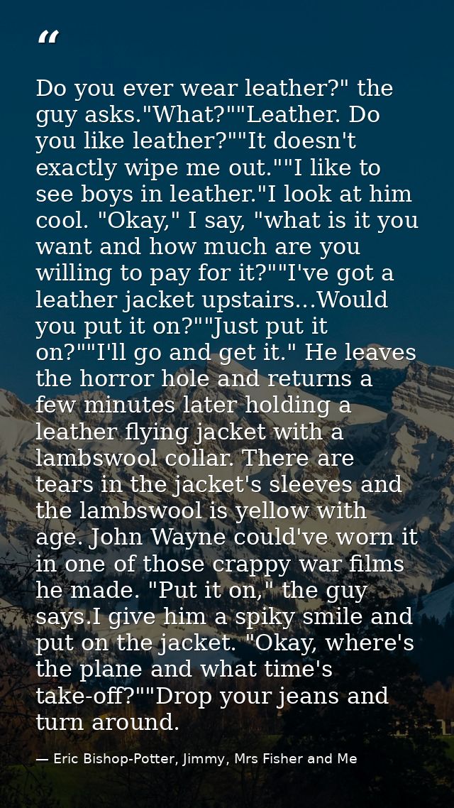 Do you ever wear leather?" the guy asks."What?""Leather. Do you like leather?""It doesn't exactly wipe me out.""I like t — Eric Bishop-Potter, Jimmy, Mrs Fisher and Me
