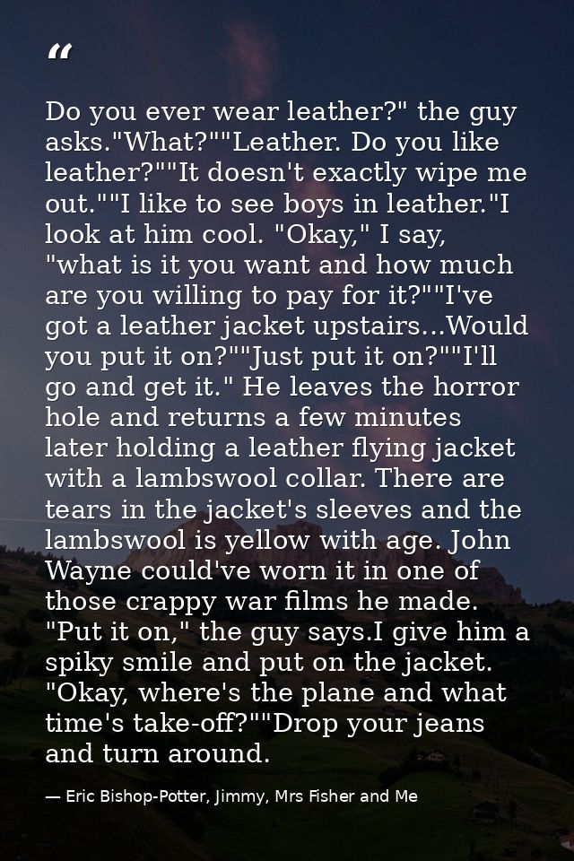 Do you ever wear leather?" the guy asks."What?""Leather. Do you like leather?""It doesn't exactly wipe me out.""I like t — Eric Bishop-Potter, Jimmy, Mrs Fisher and Me