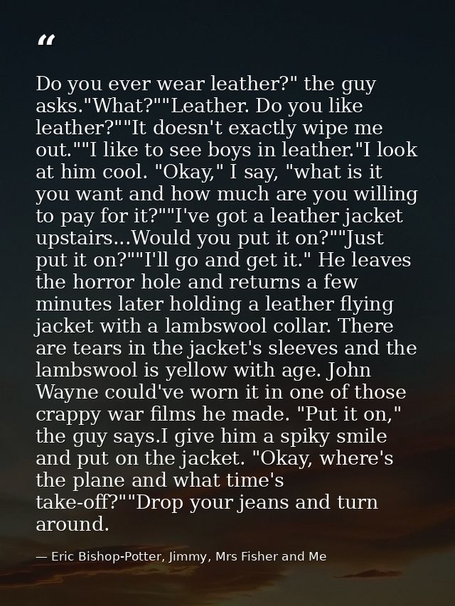 Do you ever wear leather?" the guy asks."What?""Leather. Do you like leather?""It doesn't exactly wipe me out.""I like t — Eric Bishop-Potter, Jimmy, Mrs Fisher and Me