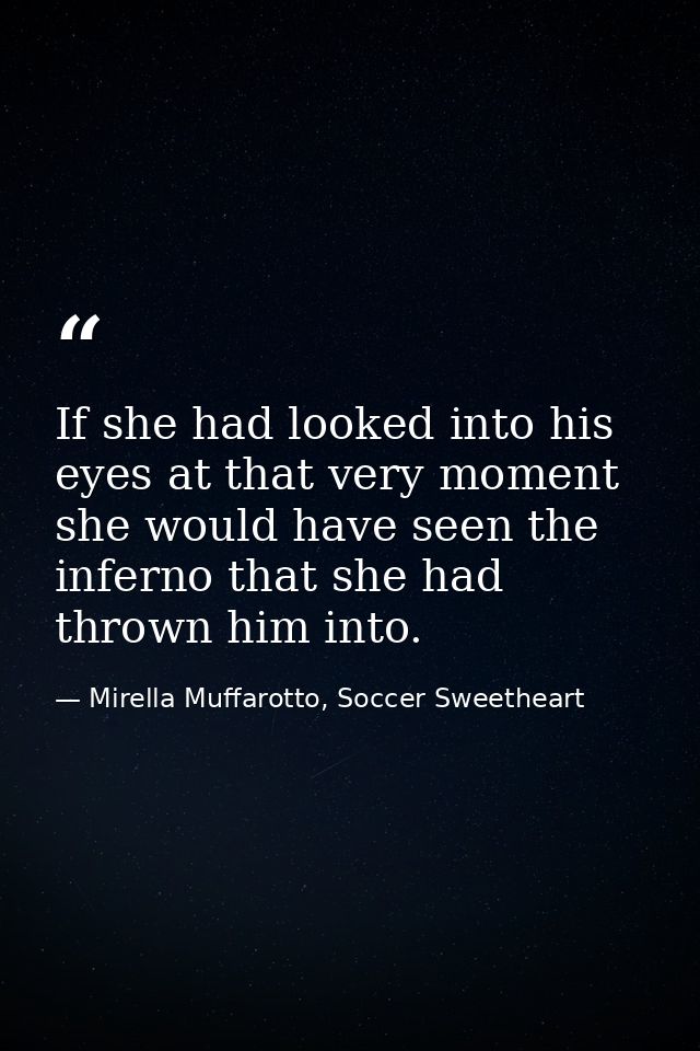 If she had looked into his eyes at that very moment she would have seen the inferno that she had thrown him into. — Mirella Muffarotto, Soccer Sweetheart