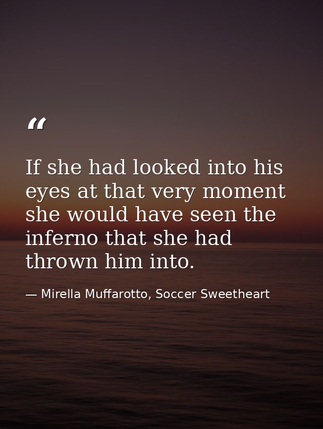 If she had looked into his eyes at that very moment she would have seen the inferno that she had thrown him into. — Mirella Muffarotto, Soccer Sweetheart