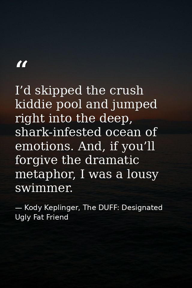 I’d skipped the crush kiddie pool and jumped right into the deep, shark-infested ocean of emotions. And, if you’ll forgi — Kody Keplinger, The DUFF: Designated Ugly Fat Friend
