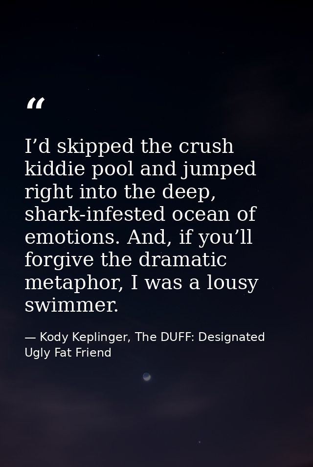 I’d skipped the crush kiddie pool and jumped right into the deep, shark-infested ocean of emotions. And, if you’ll forgi — Kody Keplinger, The DUFF: Designated Ugly Fat Friend