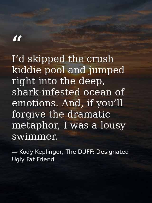 I’d skipped the crush kiddie pool and jumped right into the deep, shark-infested ocean of emotions. And, if you’ll forgi — Kody Keplinger, The DUFF: Designated Ugly Fat Friend