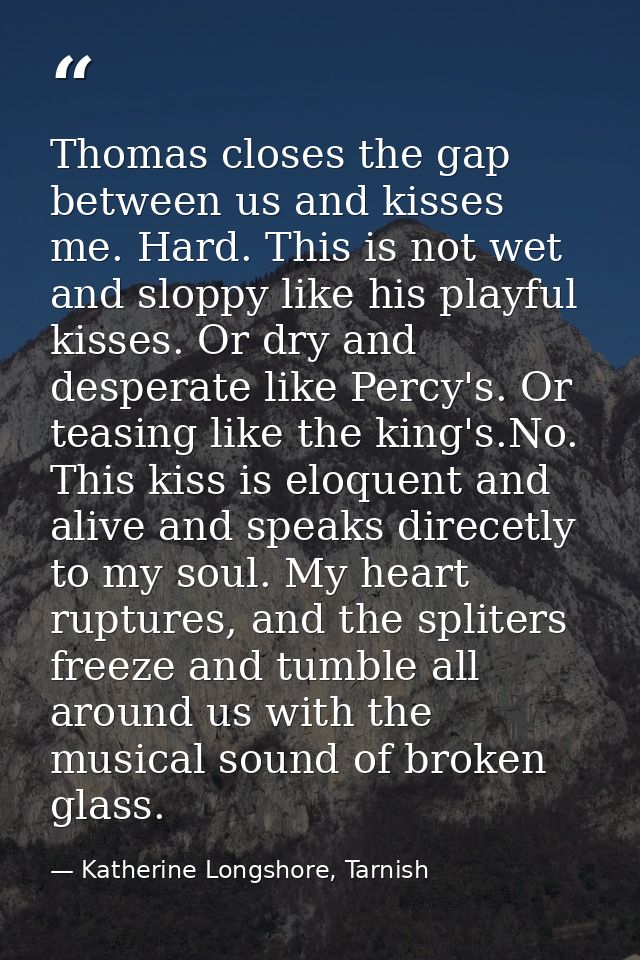 Thomas closes the gap between us and kisses me. Hard. This is not wet and sloppy like his playful kisses. Or dry and des — Katherine Longshore, Tarnish