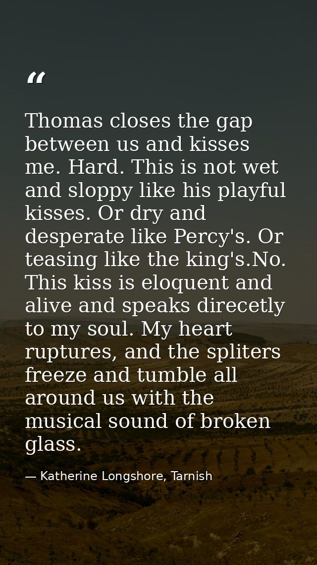 Thomas closes the gap between us and kisses me. Hard. This is not wet and sloppy like his playful kisses. Or dry and des — Katherine Longshore, Tarnish