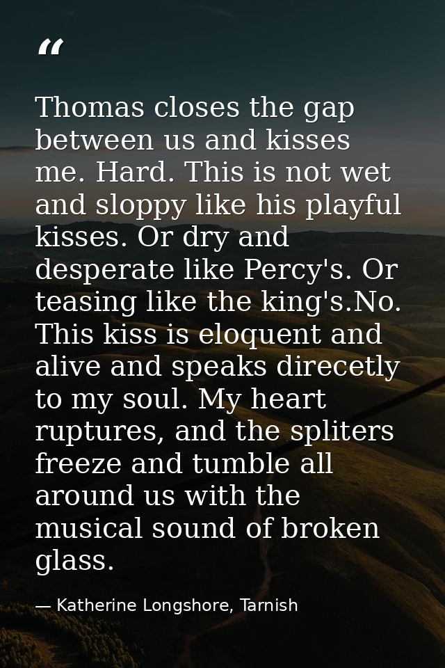 Thomas closes the gap between us and kisses me. Hard. This is not wet and sloppy like his playful kisses. Or dry and des — Katherine Longshore, Tarnish