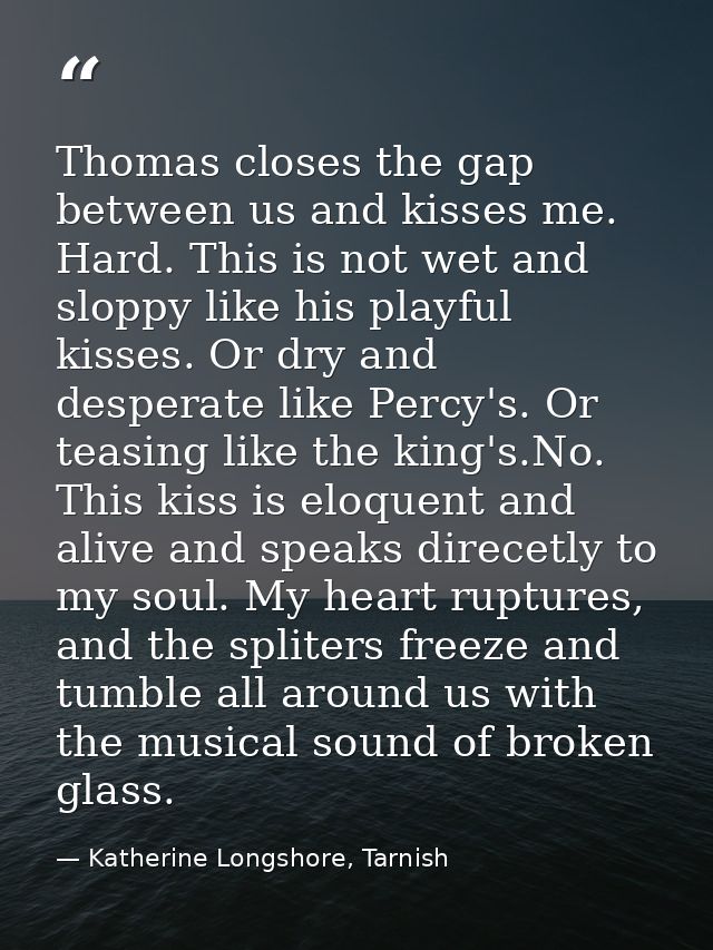 Thomas closes the gap between us and kisses me. Hard. This is not wet and sloppy like his playful kisses. Or dry and des — Katherine Longshore, Tarnish