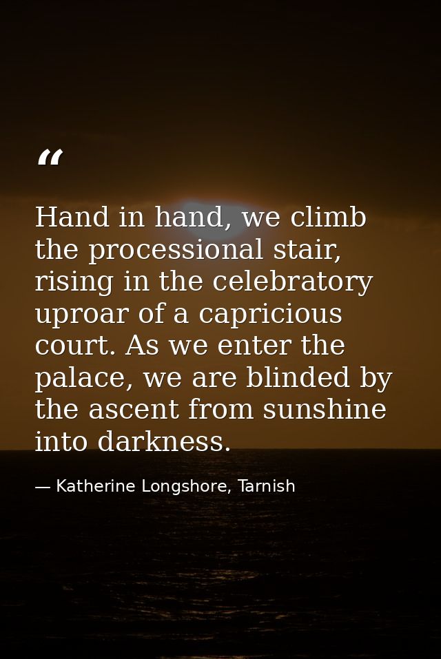 Hand in hand, we climb the processional stair, rising in the celebratory uproar of a capricious court. As we enter the p — Katherine Longshore, Tarnish