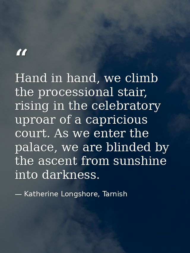 Hand in hand, we climb the processional stair, rising in the celebratory uproar of a capricious court. As we enter the p — Katherine Longshore, Tarnish