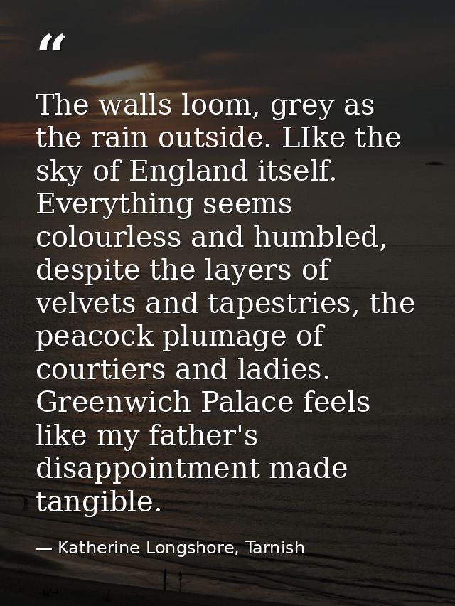 The walls loom, grey as the rain outside. LIke the sky of England itself. Everything seems colourless and humbled, despi — Katherine Longshore, Tarnish