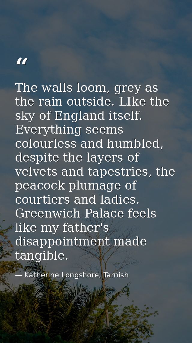 The walls loom, grey as the rain outside. LIke the sky of England itself. Everything seems colourless and humbled, despi — Katherine Longshore, Tarnish