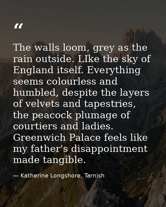 The walls loom, grey as the rain outside. LIke the sky of England itself. Everything seems colourless and humbled, despi — Katherine Longshore, Tarnish