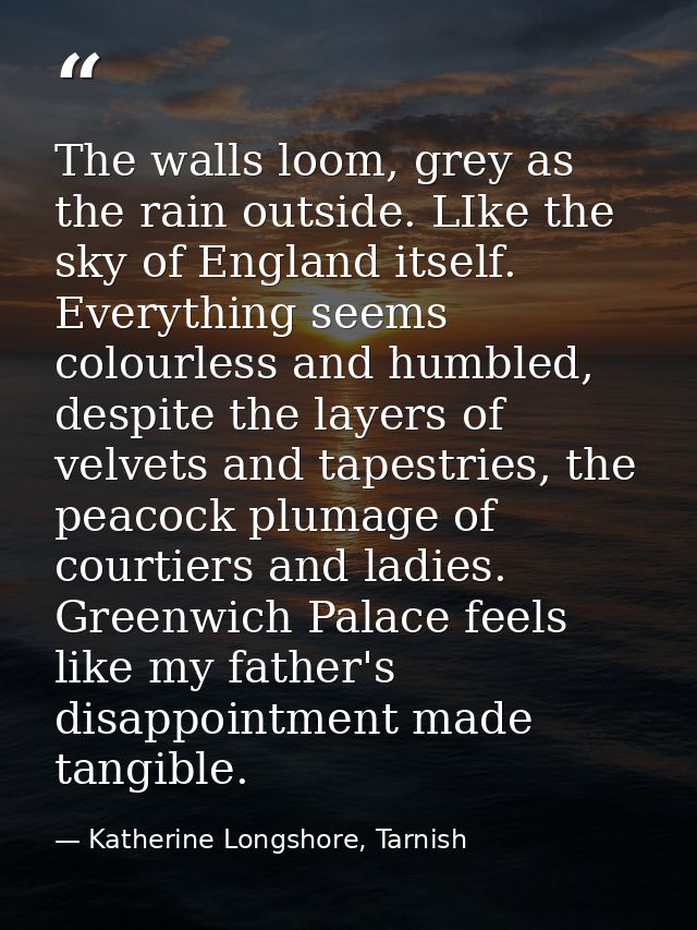 The walls loom, grey as the rain outside. LIke the sky of England itself. Everything seems colourless and humbled, despi — Katherine Longshore, Tarnish