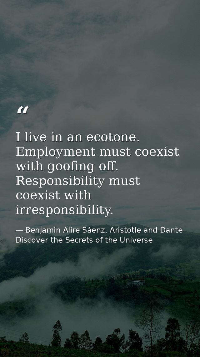 I live in an ecotone. Employment must coexist with goofing off. Responsibility must coexist with irresponsibility. — Benjamin Alire Sáenz, Aristotle and Dante Discover the Secrets of the Universe