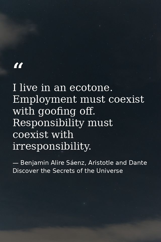 I live in an ecotone. Employment must coexist with goofing off. Responsibility must coexist with irresponsibility. — Benjamin Alire Sáenz, Aristotle and Dante Discover the Secrets of the Universe
