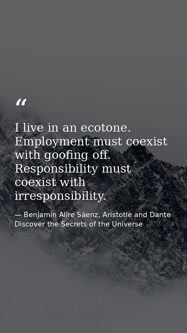 I live in an ecotone. Employment must coexist with goofing off. Responsibility must coexist with irresponsibility. — Benjamin Alire Sáenz, Aristotle and Dante Discover the Secrets of the Universe