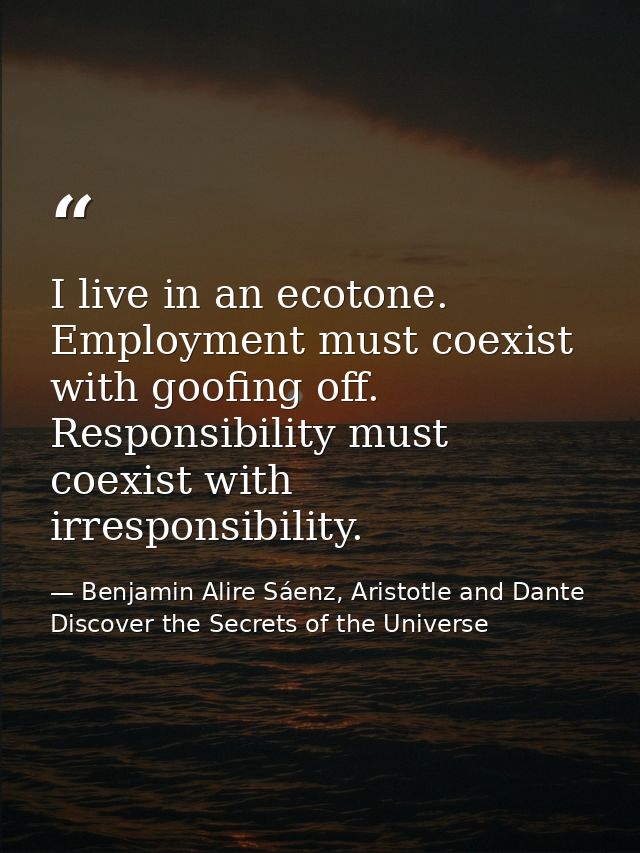 I live in an ecotone. Employment must coexist with goofing off. Responsibility must coexist with irresponsibility. — Benjamin Alire Sáenz, Aristotle and Dante Discover the Secrets of the Universe