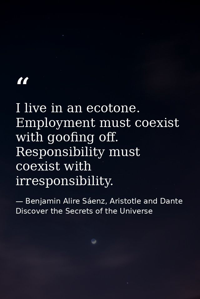 I live in an ecotone. Employment must coexist with goofing off. Responsibility must coexist with irresponsibility. — Benjamin Alire Sáenz, Aristotle and Dante Discover the Secrets of the Universe