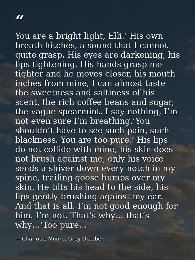 You are a bright light, Elli.’ His own breath hitches, a sound that I cannot quite grasp. His eyes are darkening, his li — Charlotte Munro, Grey October