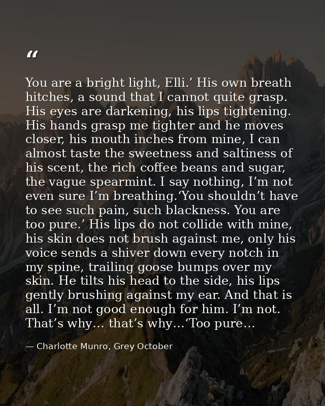 You are a bright light, Elli.’ His own breath hitches, a sound that I cannot quite grasp. His eyes are darkening, his li — Charlotte Munro, Grey October