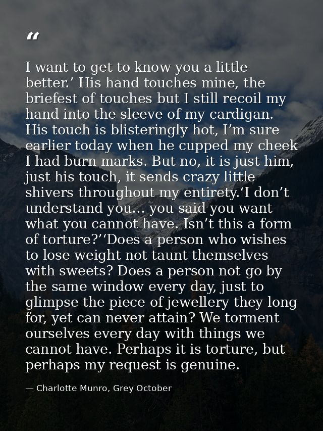 I want to get to know you a little better.’ His hand touches mine, the briefest of touches but I still recoil my hand in — Charlotte Munro, Grey October