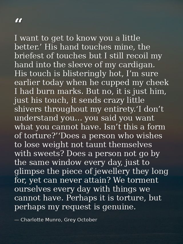 I want to get to know you a little better.’ His hand touches mine, the briefest of touches but I still recoil my hand in — Charlotte Munro, Grey October