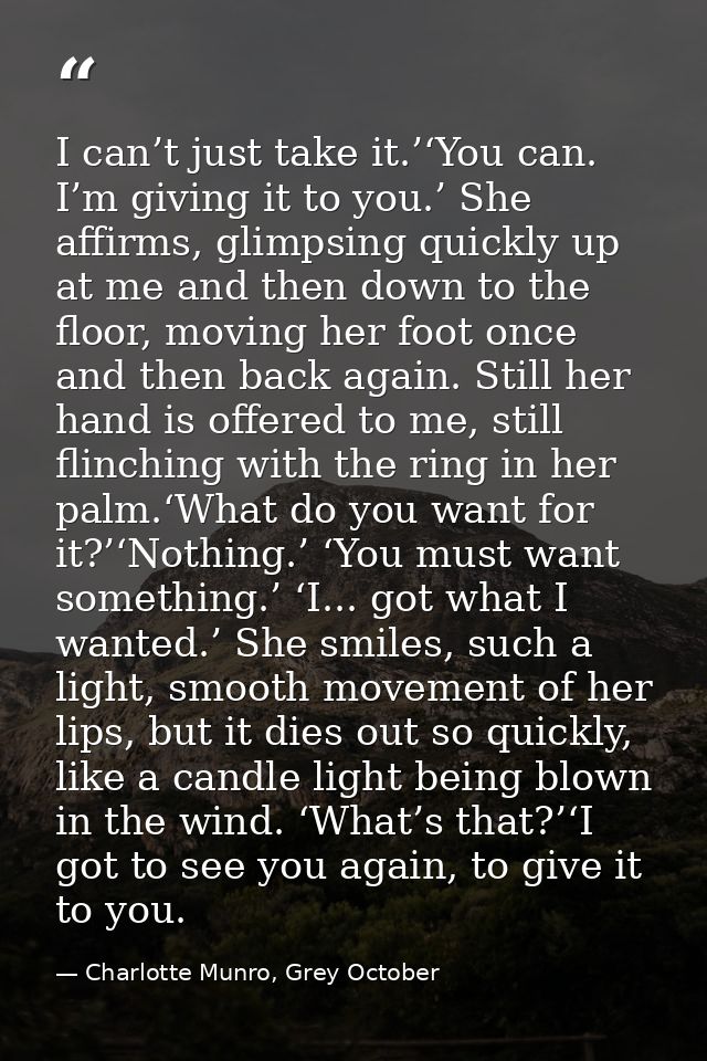 I can’t just take it.’‘You can. I’m giving it to you.’ She affirms, glimpsing quickly up at me and then down to the floo — Charlotte Munro, Grey October