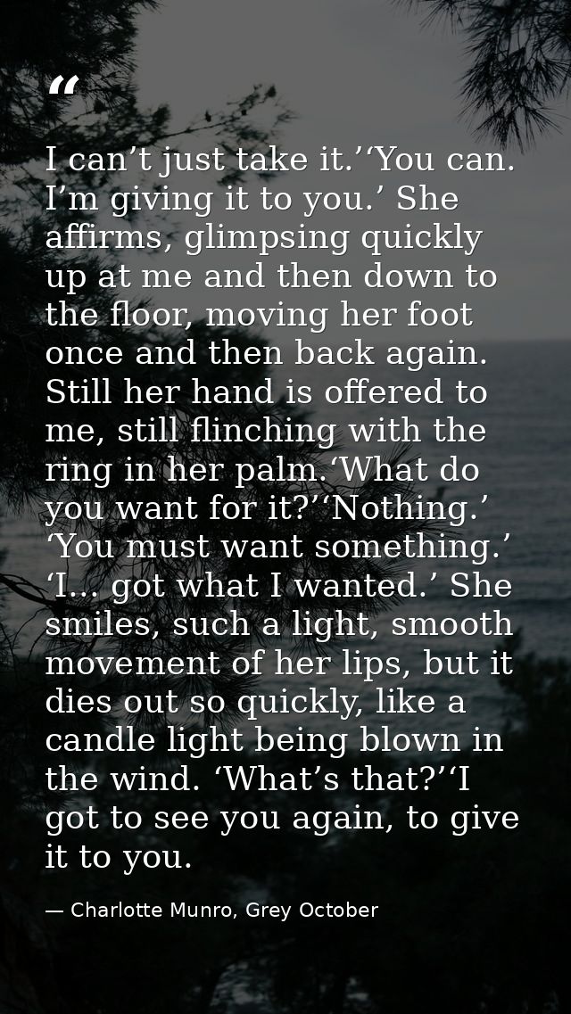 I can’t just take it.’‘You can. I’m giving it to you.’ She affirms, glimpsing quickly up at me and then down to the floo — Charlotte Munro, Grey October