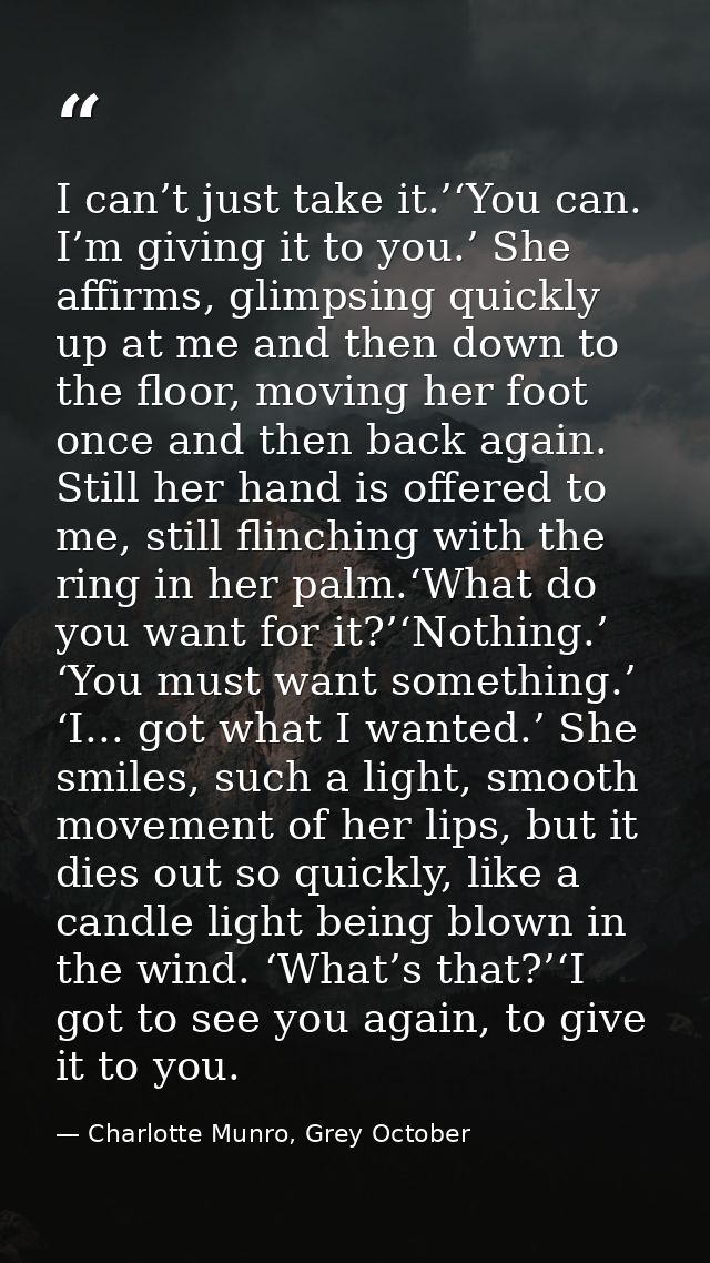 I can’t just take it.’‘You can. I’m giving it to you.’ She affirms, glimpsing quickly up at me and then down to the floo — Charlotte Munro, Grey October