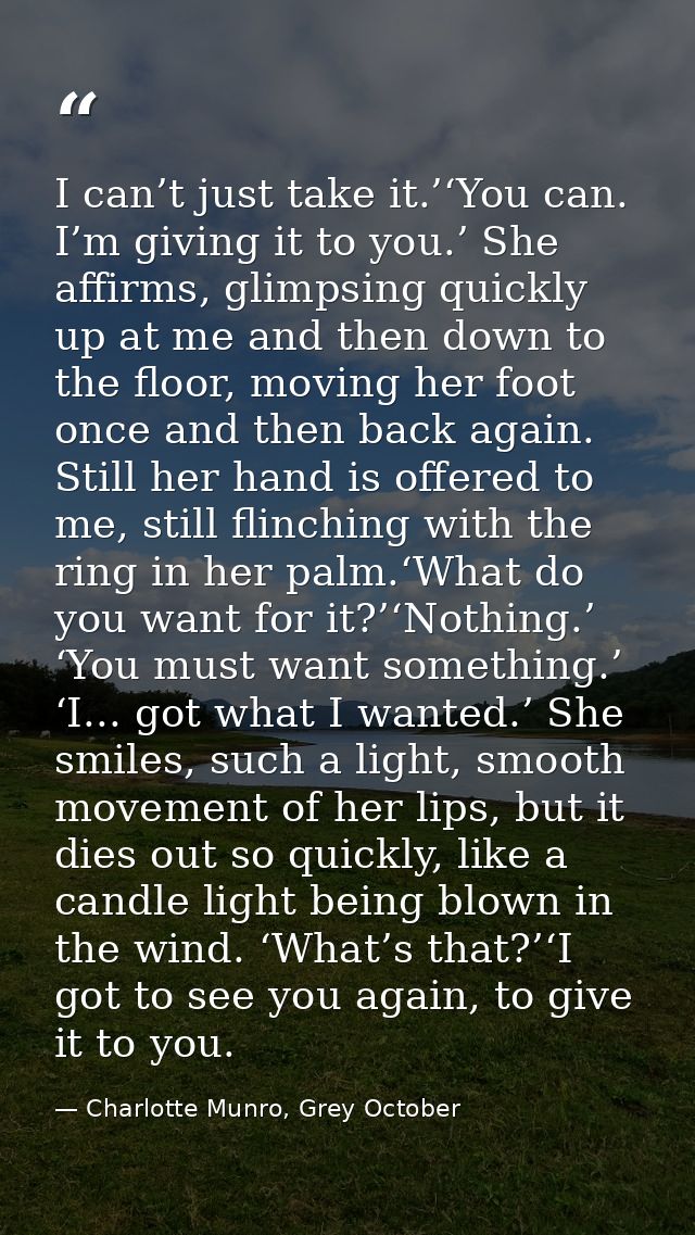 I can’t just take it.’‘You can. I’m giving it to you.’ She affirms, glimpsing quickly up at me and then down to the floo — Charlotte Munro, Grey October