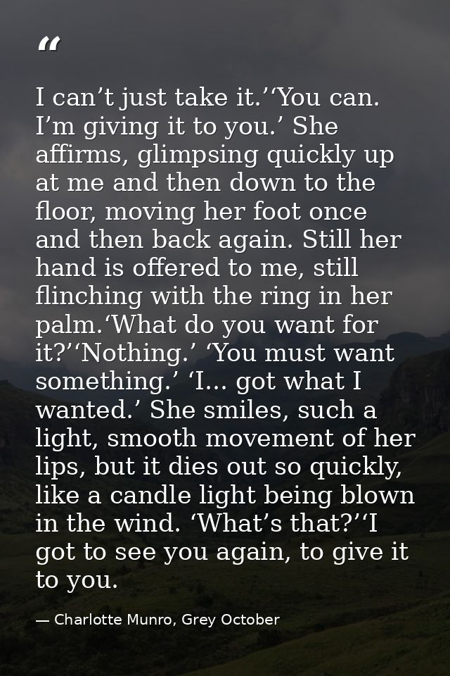 I can’t just take it.’‘You can. I’m giving it to you.’ She affirms, glimpsing quickly up at me and then down to the floo — Charlotte Munro, Grey October