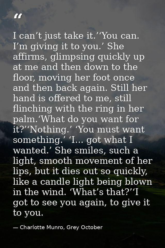 I can’t just take it.’‘You can. I’m giving it to you.’ She affirms, glimpsing quickly up at me and then down to the floo — Charlotte Munro, Grey October