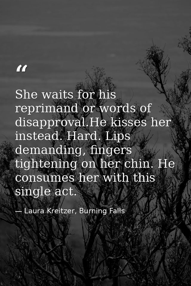 She waits for his reprimand or words of disapproval.He kisses her instead. Hard. Lips demanding, fingers tightening on h — Laura Kreitzer, Burning Falls