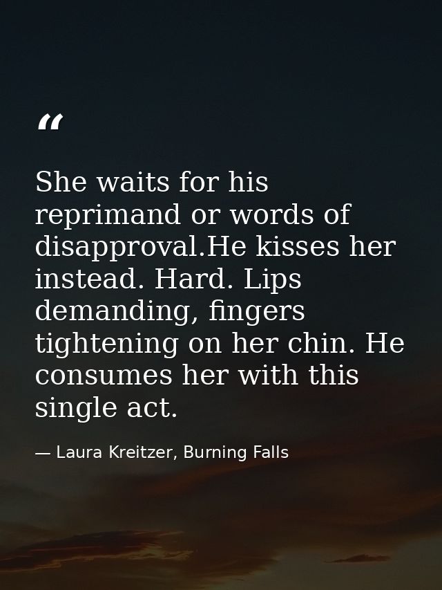 She waits for his reprimand or words of disapproval.He kisses her instead. Hard. Lips demanding, fingers tightening on h — Laura Kreitzer, Burning Falls