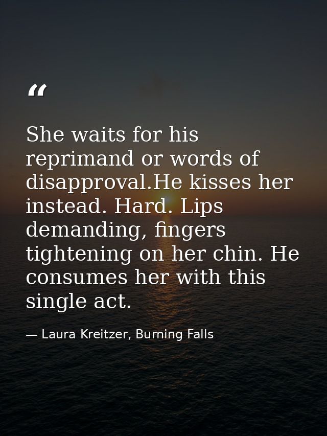 She waits for his reprimand or words of disapproval.He kisses her instead. Hard. Lips demanding, fingers tightening on h — Laura Kreitzer, Burning Falls