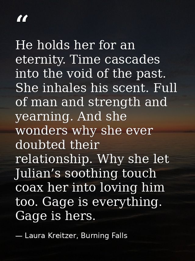 He holds her for an eternity. Time cascades into the void of the past. She inhales his scent. Full of man and strength a — Laura Kreitzer, Burning Falls