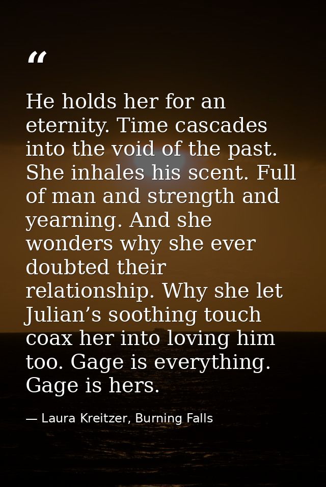 He holds her for an eternity. Time cascades into the void of the past. She inhales his scent. Full of man and strength a — Laura Kreitzer, Burning Falls