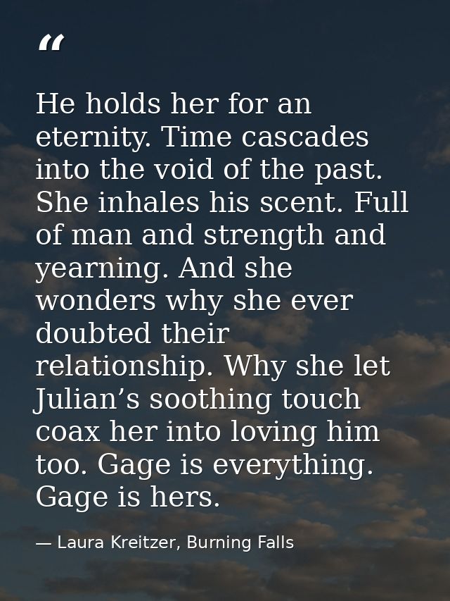 He holds her for an eternity. Time cascades into the void of the past. She inhales his scent. Full of man and strength a — Laura Kreitzer, Burning Falls