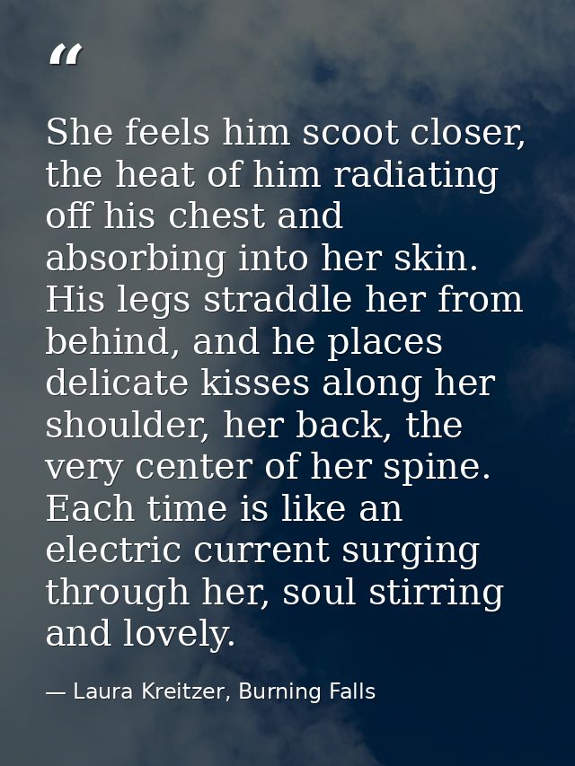 She feels him scoot closer, the heat of him radiating off his chest and absorbing into her skin. His legs straddle her f — Laura Kreitzer, Burning Falls