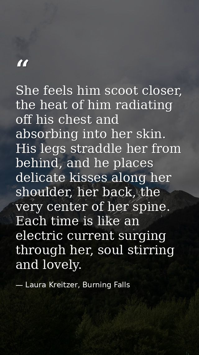She feels him scoot closer, the heat of him radiating off his chest and absorbing into her skin. His legs straddle her f — Laura Kreitzer, Burning Falls