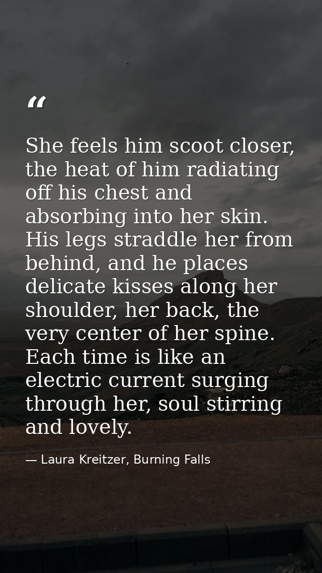 She feels him scoot closer, the heat of him radiating off his chest and absorbing into her skin. His legs straddle her f — Laura Kreitzer, Burning Falls
