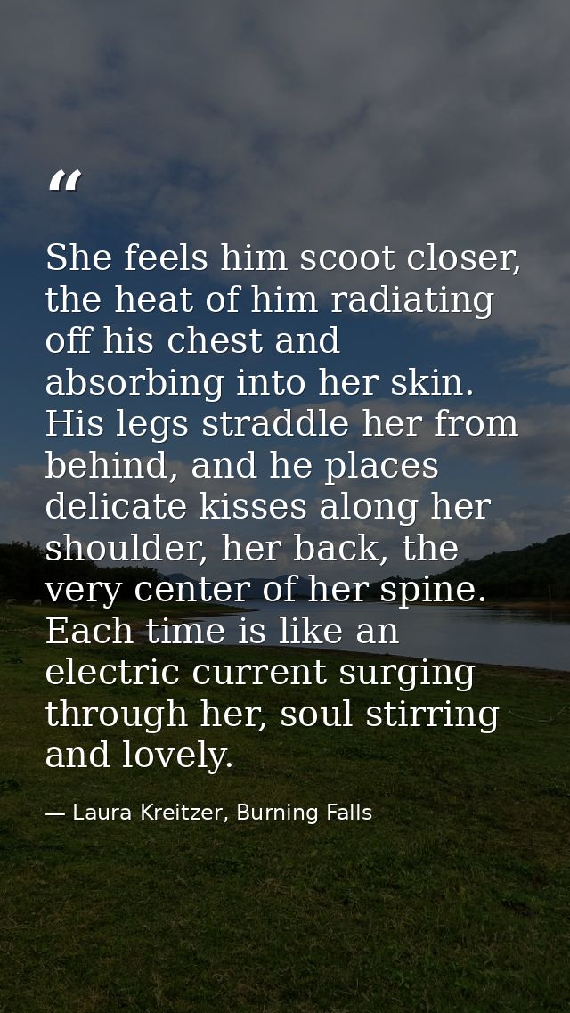 She feels him scoot closer, the heat of him radiating off his chest and absorbing into her skin. His legs straddle her f — Laura Kreitzer, Burning Falls