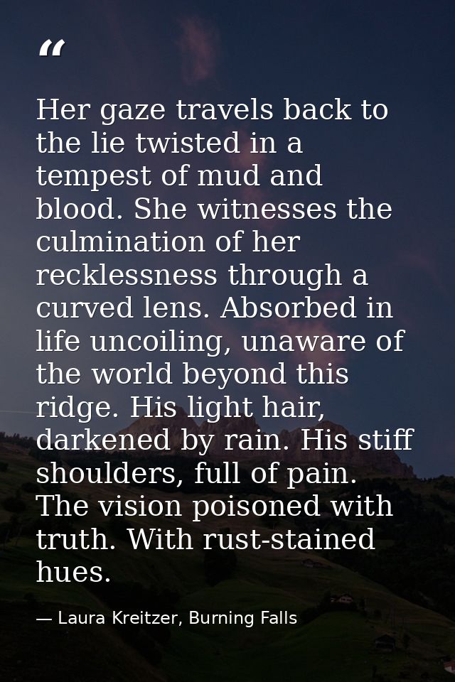 Her gaze travels back to the lie twisted in a tempest of mud and blood. She witnesses the culmination of her recklessnes — Laura Kreitzer, Burning Falls