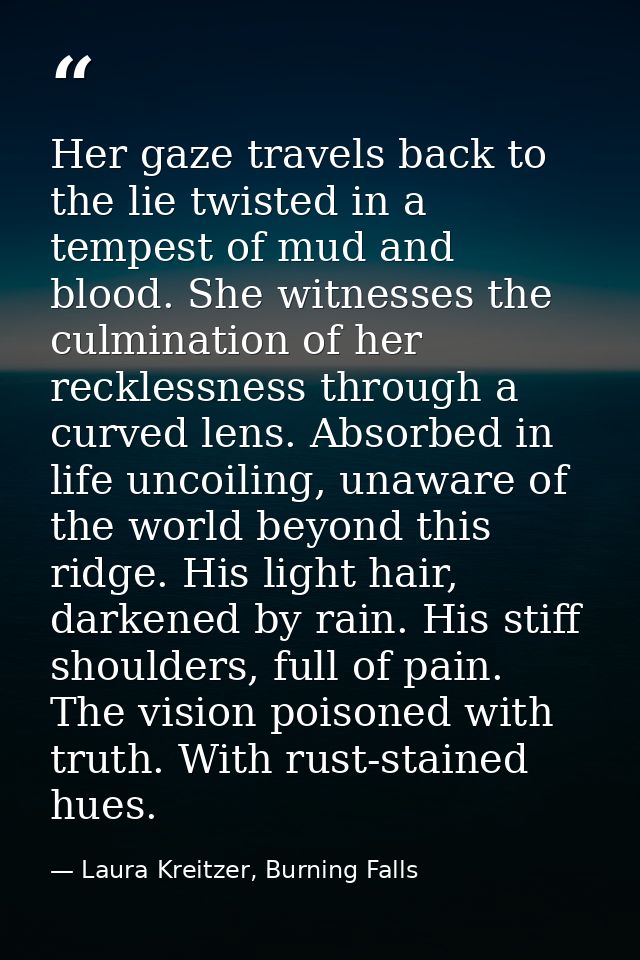 Her gaze travels back to the lie twisted in a tempest of mud and blood. She witnesses the culmination of her recklessnes — Laura Kreitzer, Burning Falls