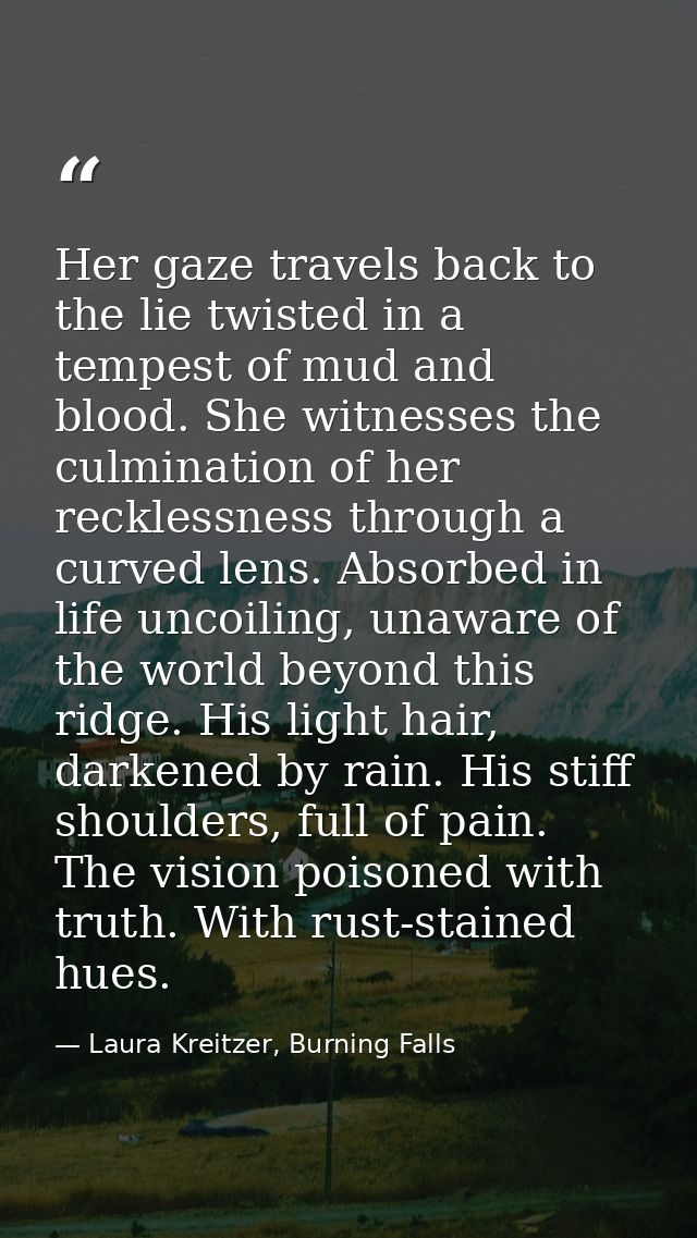 Her gaze travels back to the lie twisted in a tempest of mud and blood. She witnesses the culmination of her recklessnes — Laura Kreitzer, Burning Falls