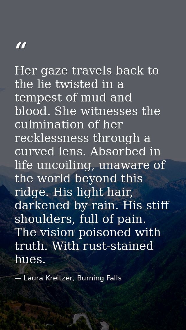 Her gaze travels back to the lie twisted in a tempest of mud and blood. She witnesses the culmination of her recklessnes — Laura Kreitzer, Burning Falls